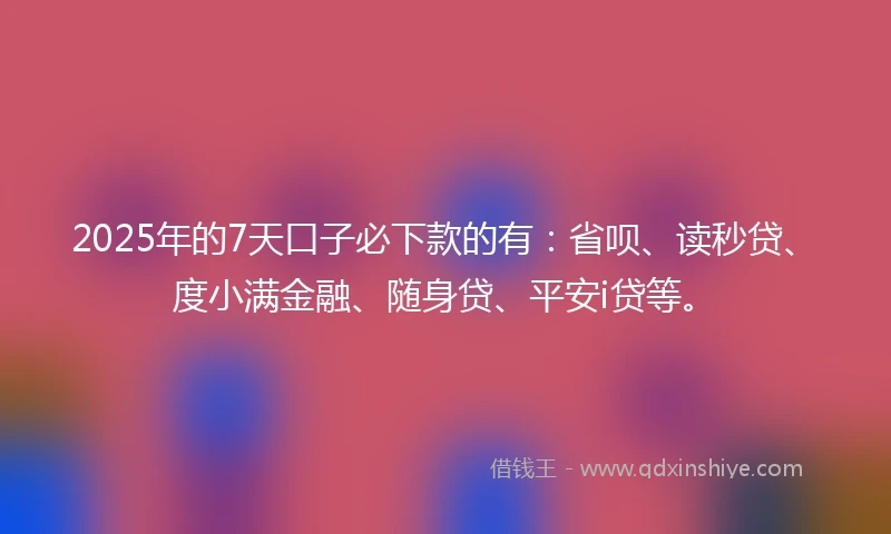 2025年的7天口子必下款的有：省呗、读秒贷、度小满金融、随身贷、平安i贷等。