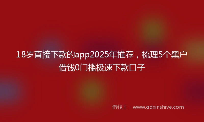 18岁直接下款的app2025年推荐，梳理5个黑户借钱0门槛极速下款口子
