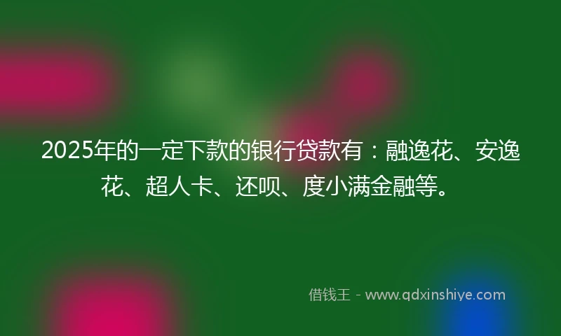 2025年的一定下款的银行贷款有：融逸花、安逸花、超人卡、还呗、度小满金融等。