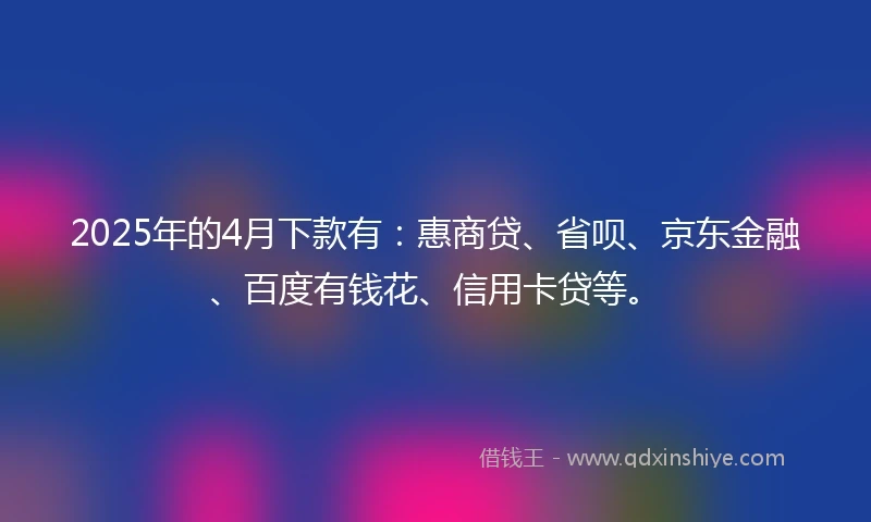 2025年的4月下款有：惠商贷、省呗、京东金融、百度有钱花、信用卡贷等。