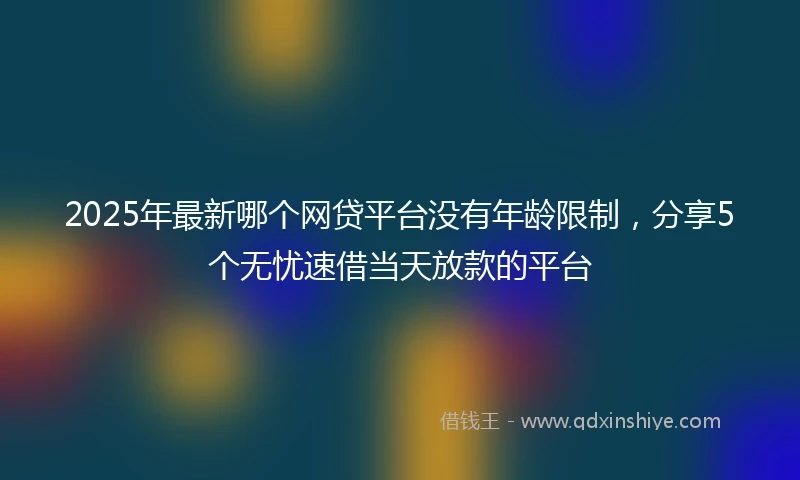 2025年最新哪个网贷平台没有年龄限制，分享5个无忧速借当天放款的平台