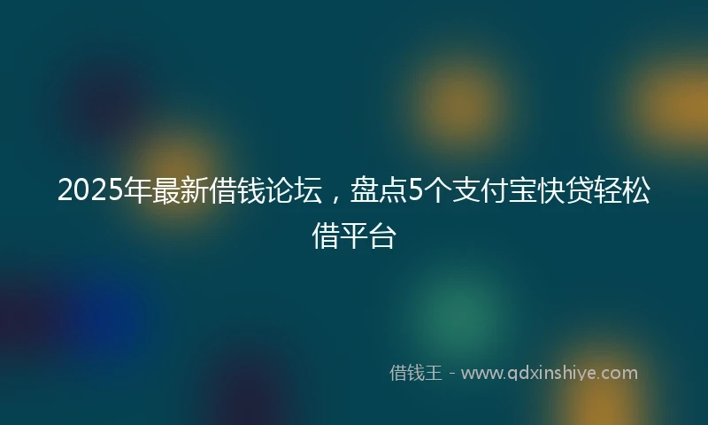 2025年最新借钱论坛，盘点5个支付宝快贷轻松借平台