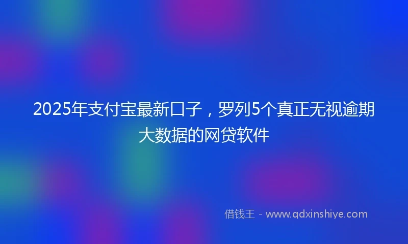2025年支付宝最新口子，罗列5个真正无视逾期大数据的网贷软件