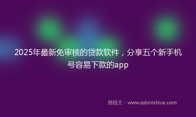 2025年最新免审核的贷款软件，分享五个新手机号容易下款的app