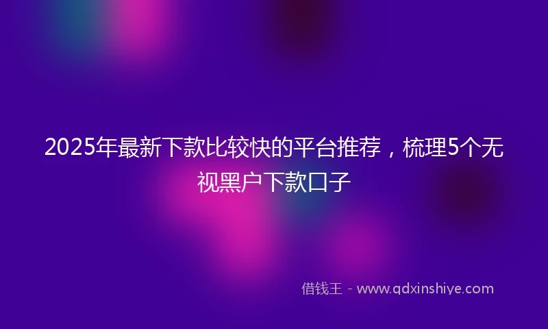 2025年最新下款比较快的平台推荐，梳理5个无视黑户下款口子