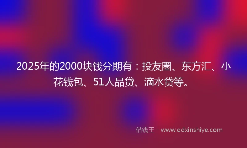 2025年的2000块钱分期有：投友圈、东方汇、小花钱包、51人品贷、滴水贷等。