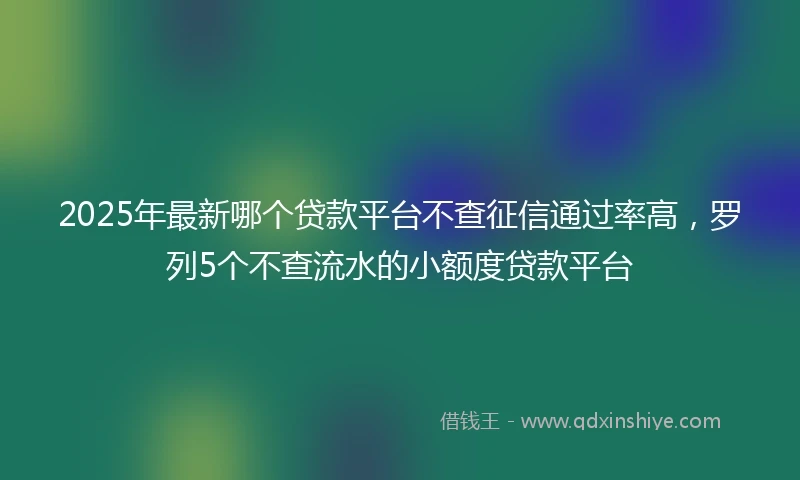 2025年最新哪个贷款平台不查征信通过率高，罗列5个不查流水的小额度贷款平台