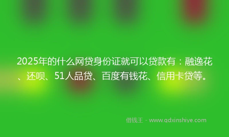 2025年的什么网贷身份证就可以贷款有：融逸花、还呗、51人品贷、百度有钱花、信用卡贷等。