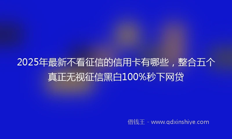 2025年最新不看征信的信用卡有哪些，整合五个真正无视征信黑白100%秒下网贷