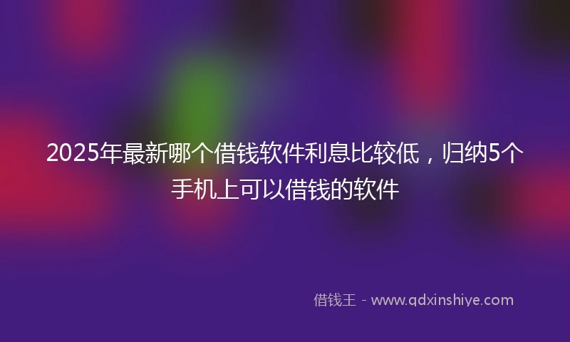 2025年最新哪个借钱软件利息比较低，归纳5个手机上可以借钱的软件