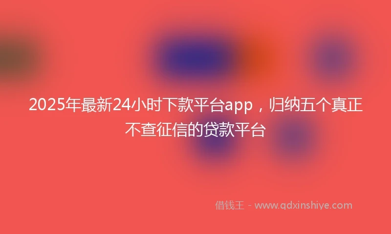 2025年最新24小时下款平台app，归纳五个真正不查征信的贷款平台