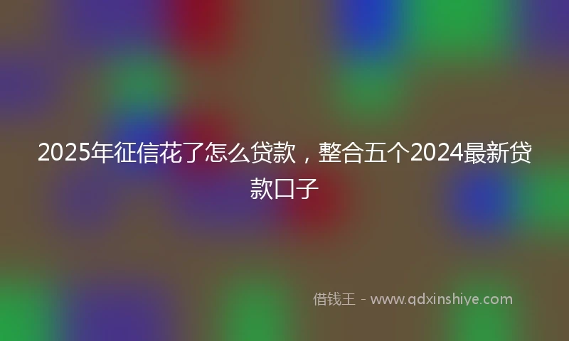 2025年征信花了怎么贷款，整合五个2024最新贷款口子