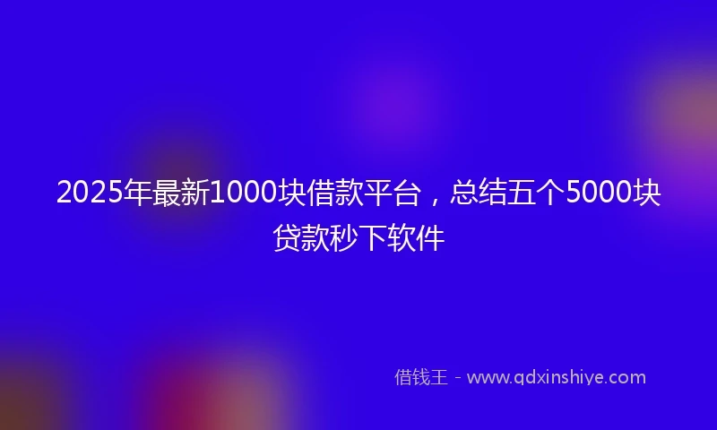 2025年最新1000块借款平台，总结五个5000块贷款秒下软件
