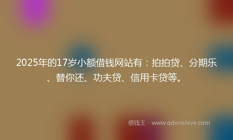 2025年的17岁小额借钱网站有：拍拍贷、分期乐、替你还、功夫贷、信用卡贷等。
