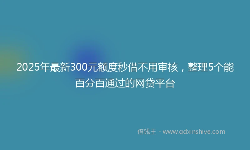 2025年最新300元额度秒借不用审核，整理5个能百分百通过的网贷平台