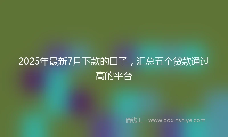 2025年最新7月下款的口子，汇总五个贷款通过高的平台