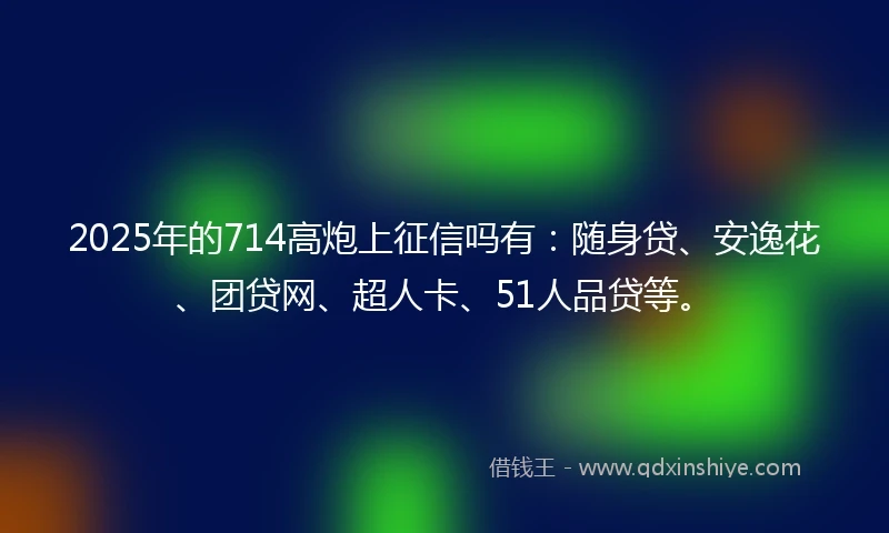 2025年的714高炮上征信吗有：随身贷、安逸花、团贷网、超人卡、51人品贷等。