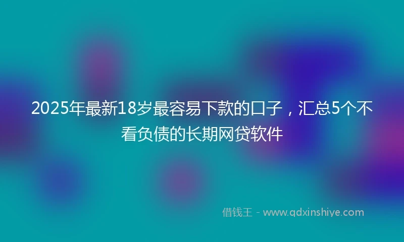 2025年最新18岁最容易下款的口子，汇总5个不看负债的长期网贷软件