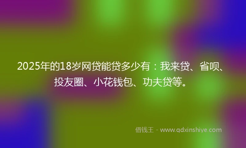 2025年的18岁网贷能贷多少有：我来贷、省呗、投友圈、小花钱包、功夫贷等。