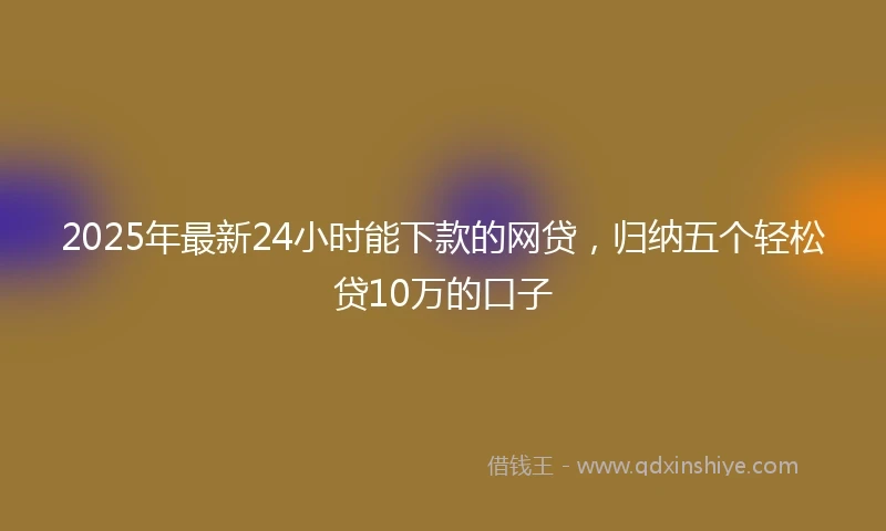 2025年最新24小时能下款的网贷，归纳五个轻松贷10万的口子