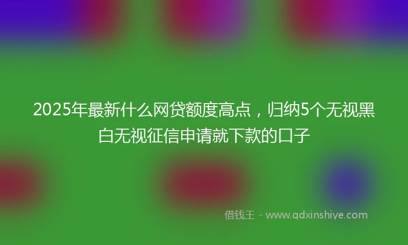 2025年最新什么网贷额度高点，归纳5个无视黑白无视征信申请就下款的口子
