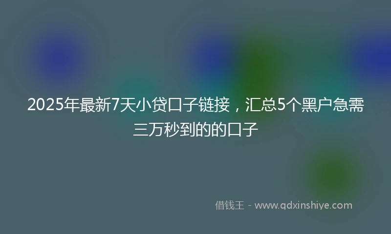 2025年最新7天小贷口子链接，汇总5个黑户急需三万秒到的的口子