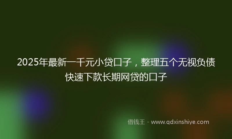 2025年最新一千元小贷口子，整理五个无视负债快速下款长期网贷的口子
