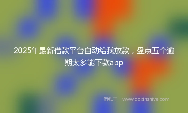 2025年最新借款平台自动给我放款，盘点五个逾期太多能下款app