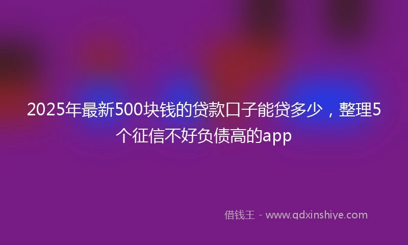 2025年最新500块钱的贷款口子能贷多少，整理5个征信不好负债高的app