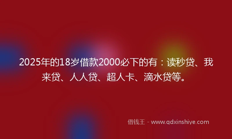 2025年的18岁借款2000必下的有：读秒贷、我来贷、人人贷、超人卡、滴水贷等。
