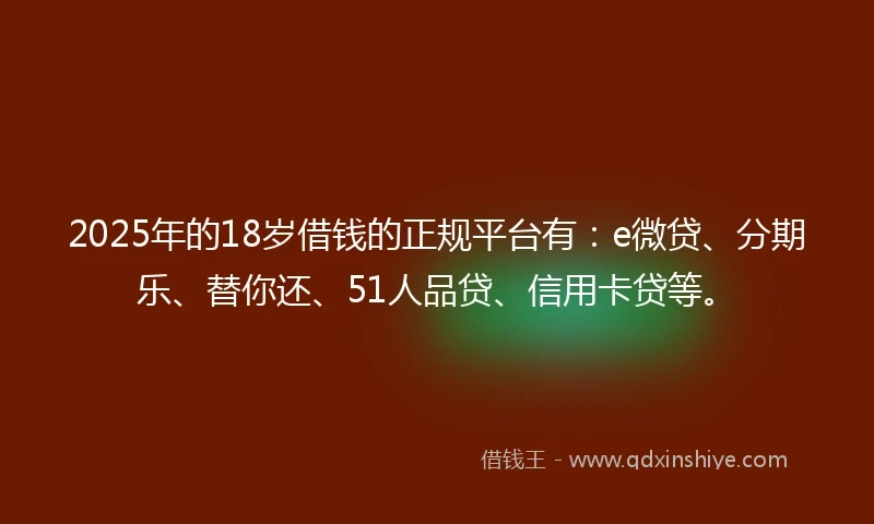 2025年的18岁借钱的正规平台有：e微贷、分期乐、替你还、51人品贷、信用卡贷等。