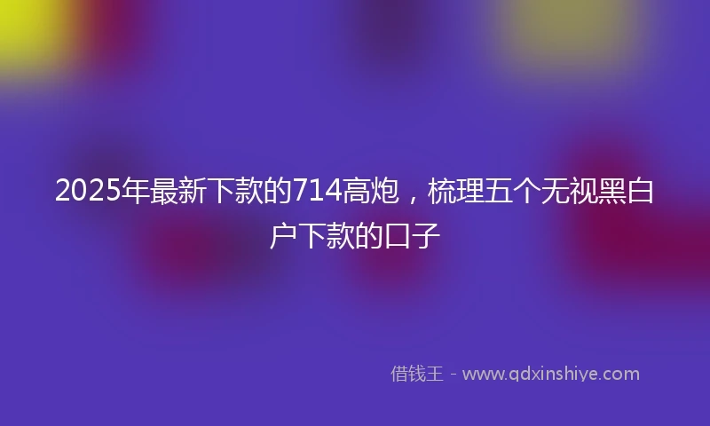 2025年最新下款的714高炮，梳理五个无视黑白户下款的口子