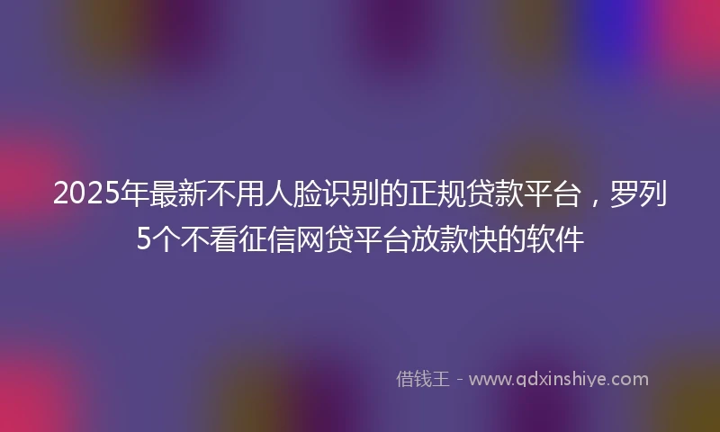 2025年最新不用人脸识别的正规贷款平台，罗列5个不看征信网贷平台放款快的软件