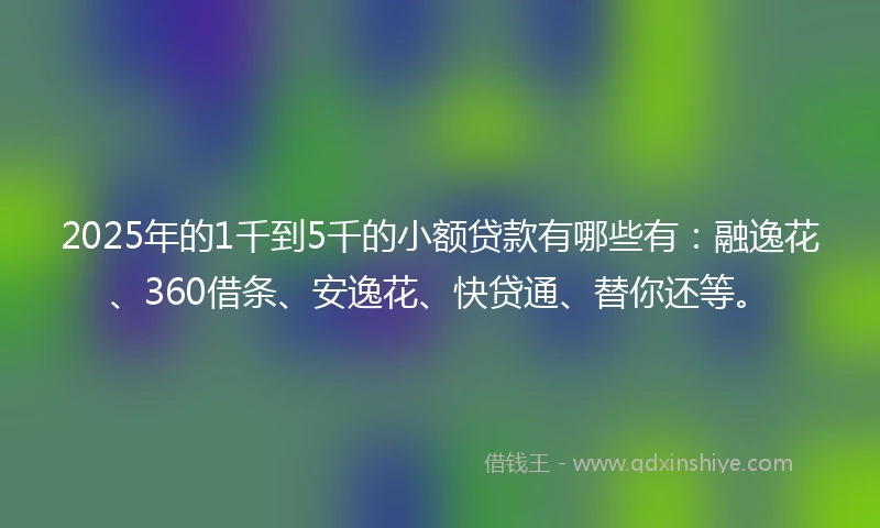 2025年的1千到5千的小额贷款有哪些有：融逸花、360借条、安逸花、快贷通、替你还等。