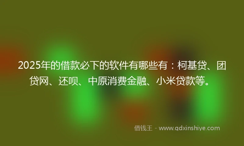 2025年的借款必下的软件有哪些有：柯基贷、团贷网、还呗、中原消费金融、小米贷款等。