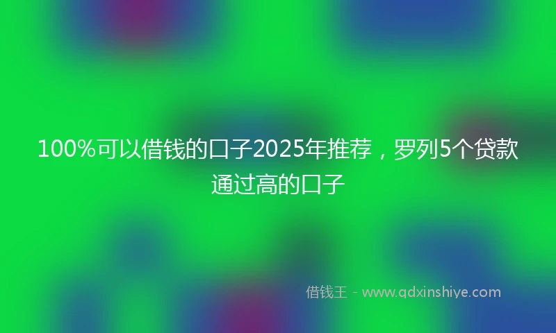 100%可以借钱的口子2025年推荐，罗列5个贷款通过高的口子