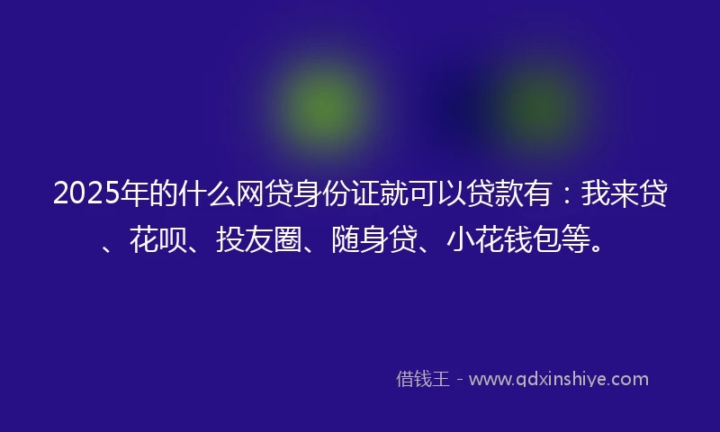 2025年的什么网贷身份证就可以贷款有：我来贷、花呗、投友圈、随身贷、小花钱包等。