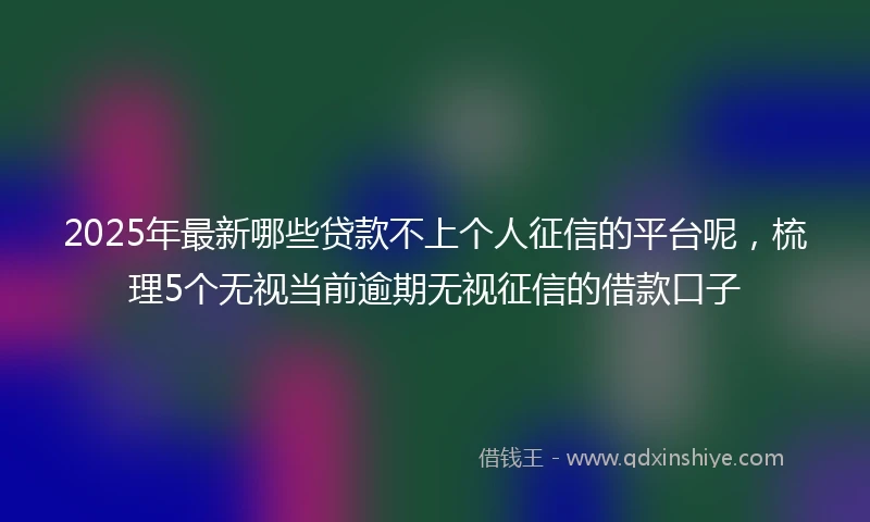 2025年最新哪些贷款不上个人征信的平台呢，梳理5个无视当前逾期无视征信的借款口子