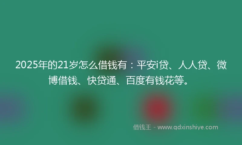 2025年的21岁怎么借钱有：平安i贷、人人贷、微博借钱、快贷通、百度有钱花等。