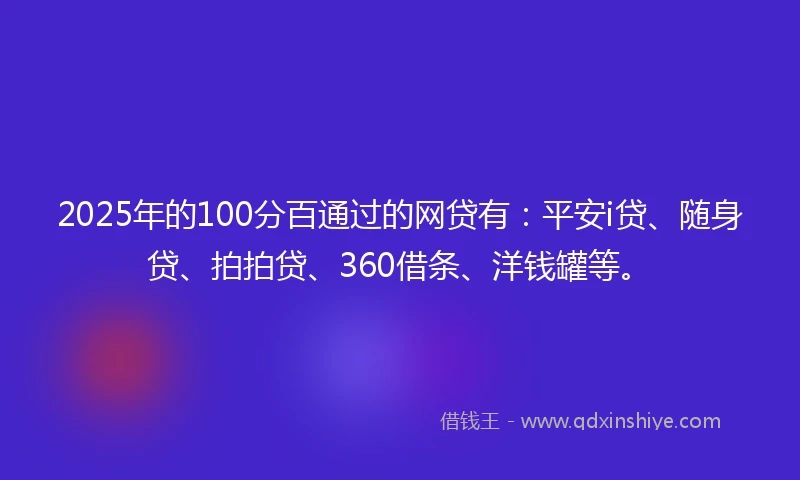 2025年的100分百通过的网贷有：平安i贷、随身贷、拍拍贷、360借条、洋钱罐等。