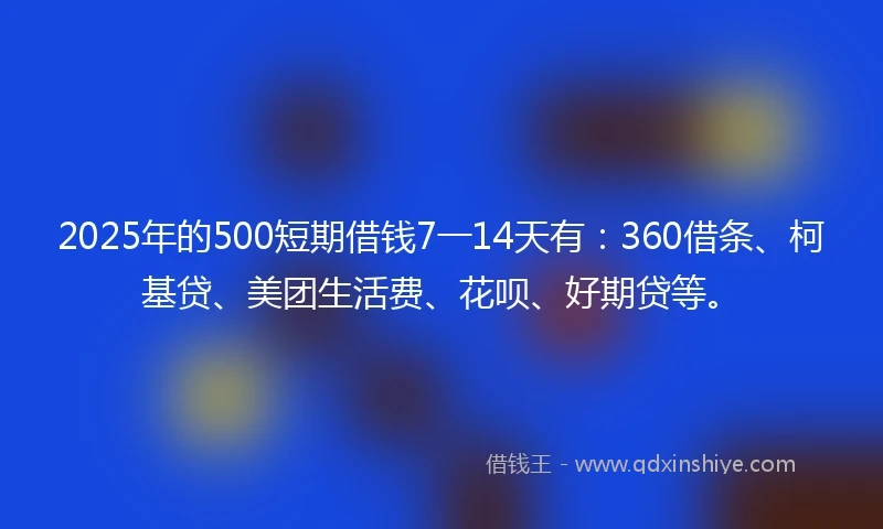 2025年的500短期借钱7一14天有：360借条、柯基贷、美团生活费、花呗、好期贷等。