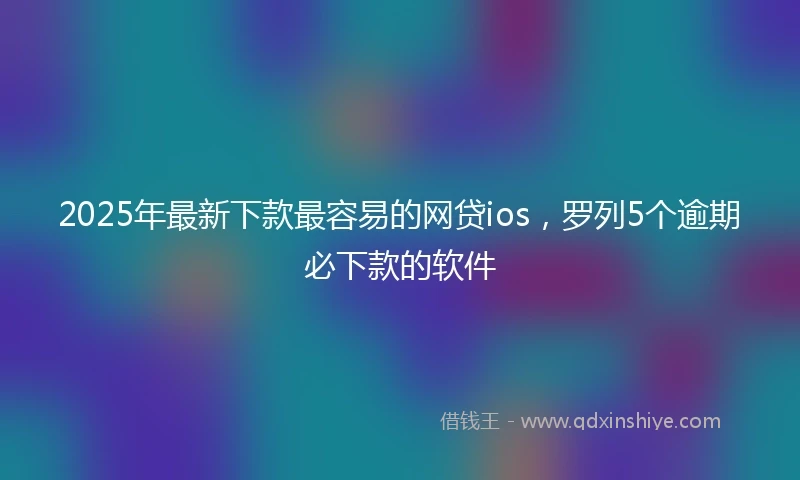 2025年最新下款最容易的网贷ios，罗列5个逾期必下款的软件