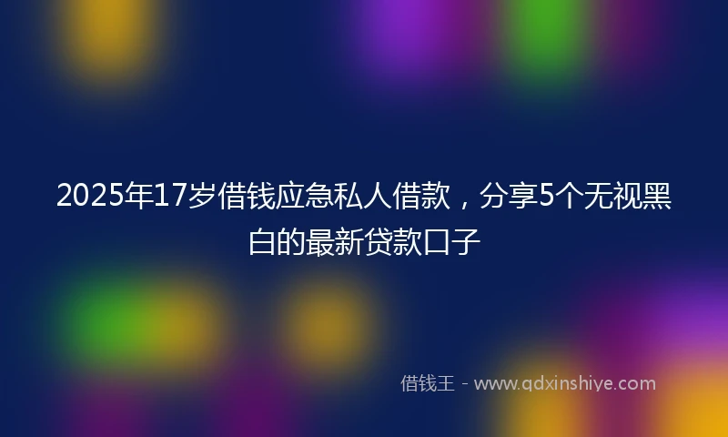 2025年17岁借钱应急私人借款，分享5个无视黑白的最新贷款口子