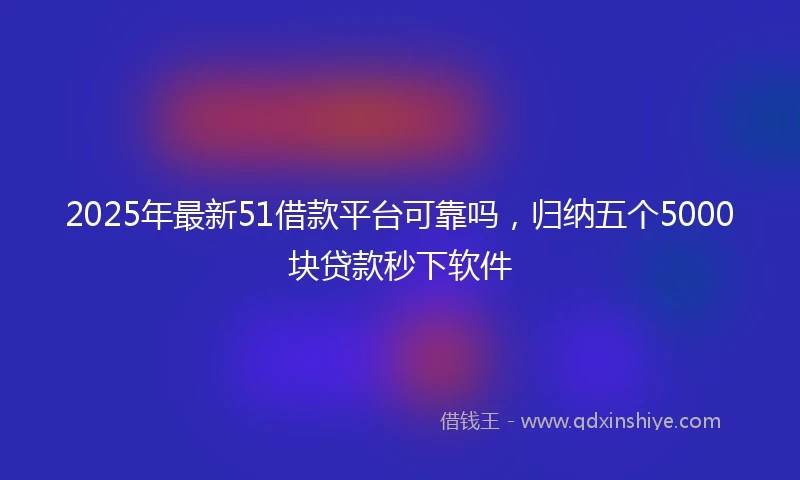 2025年最新51借款平台可靠吗，归纳五个5000块贷款秒下软件