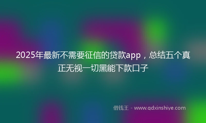 2025年最新不需要征信的贷款app，总结五个真正无视一切黑能下款口子