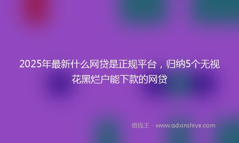 2025年最新什么网贷是正规平台，归纳5个无视花黑烂户能下款的网贷