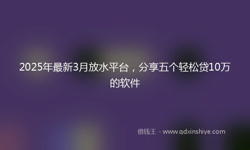 2025年最新3月放水平台，分享五个轻松贷10万的软件