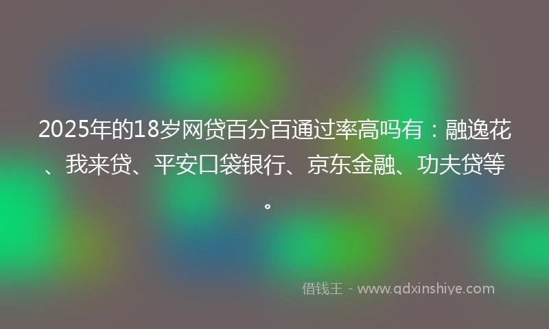 2025年的18岁网贷百分百通过率高吗有：融逸花、我来贷、平安口袋银行、京东金融、功夫贷等。
