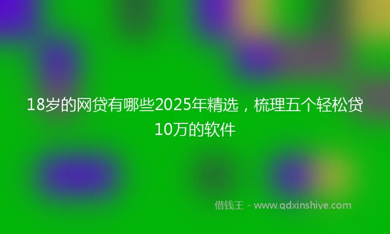 18岁的网贷有哪些2025年精选，梳理五个轻松贷10万的软件
