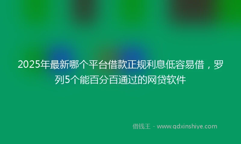 2025年最新哪个平台借款正规利息低容易借，罗列5个能百分百通过的网贷软件